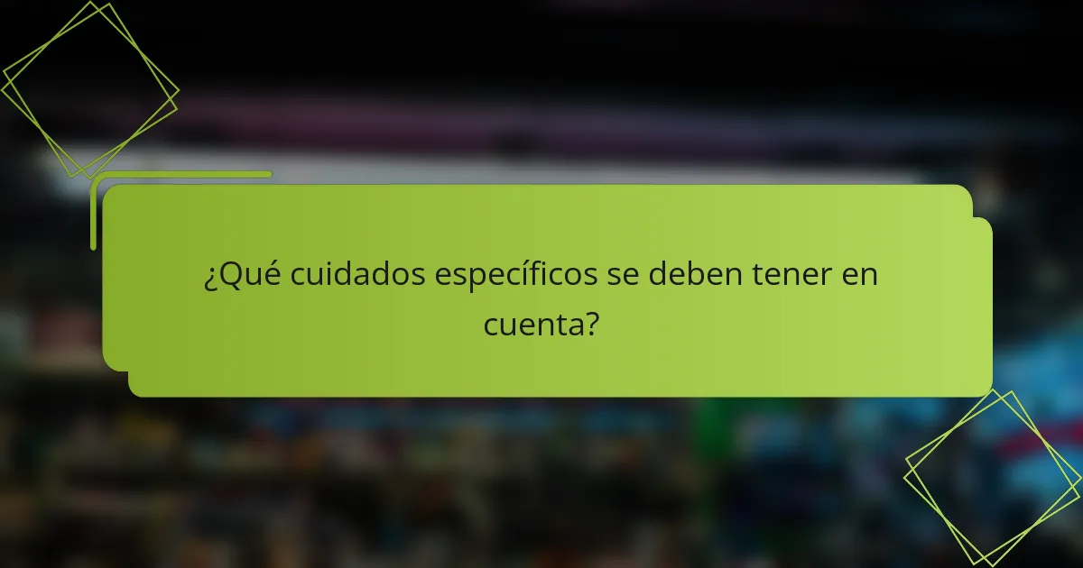 ¿Qué cuidados específicos se deben tener en cuenta?